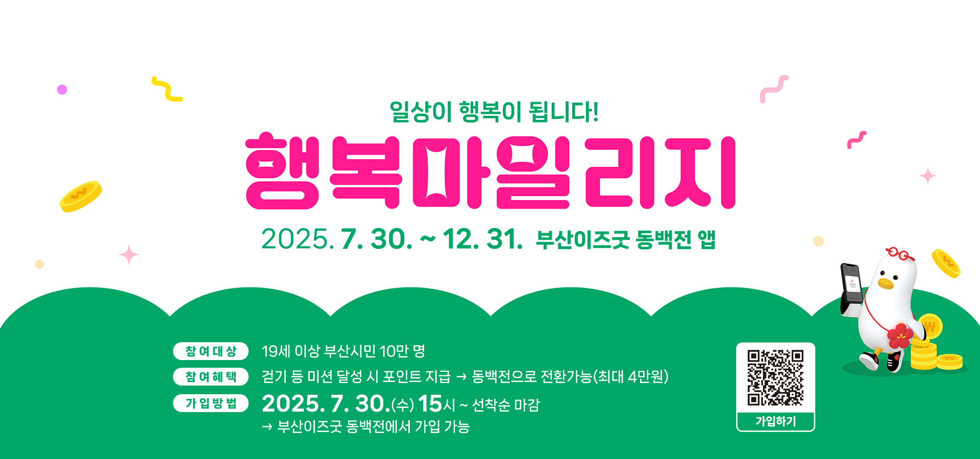 메인이미지pc 일상이 행복이 됩니다! 행복마일리지 2025.7.30. ~ 12.31 부산이즈굿 동백전 앱 참여대상 : 19세 이상 부산시민 10만명 참여혜택 : 걷기 등 미션 달성 시 포인트 지급 → 동백전으로 전환가능(최대 4만원) 가입방법 : 2025.7.30.(수) 15시 ~ 선착순 마감 → 부산이즈굿 동백전에서 가입가능