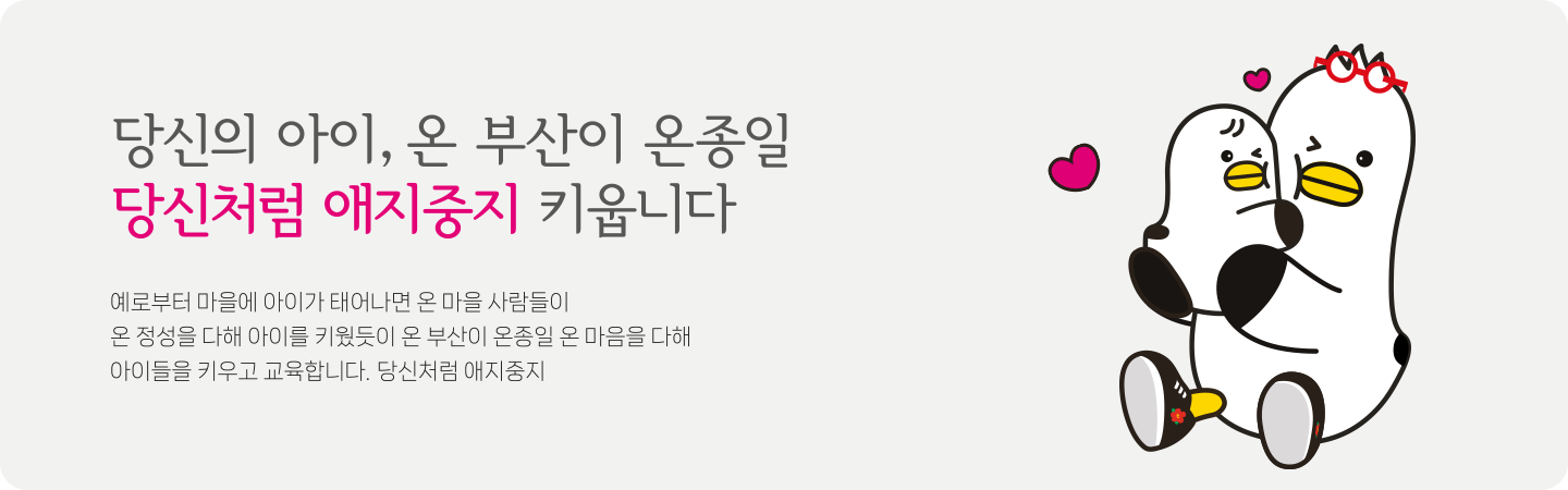 당신의 아이, 온 부산이 온종일 당신처럼 애지중지 키웁니다.
예로부터 마을에 아이가 태어나면 온 마을 사람들이
온 정성을 다해 아이를 키웠듯이 온 부산이 온종일 온 마음을 다해
아이들을 키우고 교육합니다. 당신처럼 애지중지