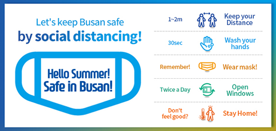 Let's keep Busan safe
					by social distancing!
					
					Hello Summer!
					Safe in Busan!
					
					1~2m : Keep your Distance
					30sec : Wash your hands
					Remember! : Wear mask!
					Twice a Day : Open Windows
					Don't feel good? : Stay Home!