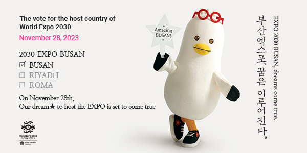 The vote for the host country of World Expo 2030 November 28, 2023
						2030 EXPO BUSAN BUSAN, RIYADH, ROMA
						On November 28th, Our dream★ to host the EXPO is set to come true 부산엑스포, 꿈은 이루어진다. EXPO 2030 BUSAN, dreams come true. Amazing BUSAN!