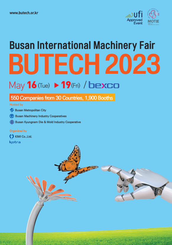 Busan International Machinery Fair 
BUTECH 2023
May 16(Tue)-19(Fri) / bexco
550 Companies from 30 countries, 1,900 booths
Hosted by Busan Metropolitan City
Busan Machinery Industry Cooperatives
Busan Kyungnam Die & Mold Industry Cooperative
Organized by KIMI Co., Ltd.
Kotra 