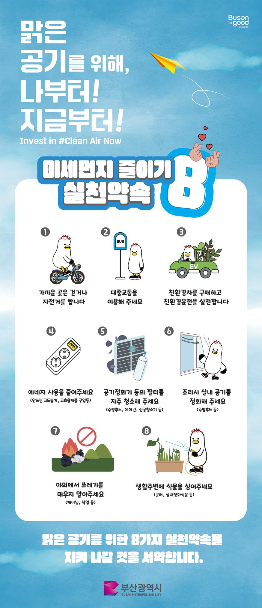 맑은 공기를 위해, 
    나부터! 지금부터! Inverst in #Clean Air Now 
    미세먼지 줄이기 실천약속 8 
    1. 가까운 곳을 걷거나 자전거를 탑니다.
    2. 대중교통을 이용해 주세요.
    3. 친환경차를 구매하고 친환경운전을 실천합니다.
    4. 에너지 사용을 줄여주세요(안쓰는 코드뽑기, 고효율제품 구입등)
    5. 공기정화기 등의 필터를 자주 청소해 주세요(주방후드, 에어컨, 진공청소기 등)
    6. 조리시 실내 공기를 정화해 주세요 (주방후드 등)
    7. 야외에서 쓰레기를 태우지 말아주세요 (폐비닐, 낙엽 등)
    8. 생활주변에 식물을 심어주세요(공터, 실내정화식물 등)
    맑은 공기를 위한 8가지 실천약속을 지켜 나갈 것을 서약합니다.
    부산광역시