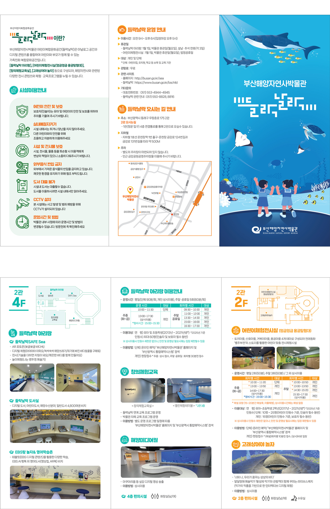 2관 4F
(도면)



○ 들락날락 아리랑



들락날락SAFE Sea
 -AR 포토존(뽀글뽀글 바다속)
 - 디지털 체험(아야아야 아파요/쓱싹쓱싹 해양쓰레기/바다친구들을 구해주세요)
 - 전시(기술을 더하면 자원이 돼요/깨끗한 바다를 함께 만들어요)
- 놀이체험(나는 병뚜껑 예술가)



들락날락 도서실
- 디지털 도서, 어린이도서, 해양수산분야 일반도서 4,800여권 비치



EBS랑 놀자& 영어학습존
- 테블릿(EBS 디지털 콘텐츠)을 활용한 다양한 학습, EBS AI 펭톡 외 영어도서(영상칩, AR북) 비치
시설안내

○ 들락날락 아리랑 이용안내
- 운영시간: 평일(단체 90분/회, 개인 상시이용), 주말‧공휴일 5회(60분/회)

운영 시간
대상
회차별 시간
대상
주중
(화~금)
10:00 ~ 11:30
단체
주말
공휴일
09:30 ~ 10:30 
개인
11:00 ~ 12:00
개인
13:00 ~ 17:30
(상시이용)
 *정비시간 : 15:00~15:30
개인
13:30 ~ 14:30 
개인
15:00 ~ 16:00 
개인
16:30 ~ 17:30 
개인

 - 이용대상
   연  령) 유아 및 초등학생(2013년 ~ 2021년생*)  *2025년 기준
   인원수) 최대 60명(인솔자 및 보호자 필수 동반) 
   ※ 상시이용시 인원수 제한은 없으나, 안전 및 운영상 필요시에는 입장 제한할수 있음
- 이용방법
  단체) 온라인 예약/ ‘부산해양자연사박물관’ 홈페이지 및 ‘부산광역시 통합예약시스템’ 검색
  개인) 현장접수 * 주중 : 상시 접수, 주말‧공휴일: 회차별 30분전 접수

○창의체험교육


창의체험교육실

열린체험테이블
* 2관 3층
- 들락날락 연계 교육 프로그램 운영
- 박물관 자체 교육(여름방학 특강, 토요자연사박물관 등) 프로그램 운영

- 이용방법: 별도 운영 프로그램 일정에 따름.  
           ‘부산해양자연사박물관’ 홈페이지 및 ‘부산광역시 통합예약시스템’ 검색

○ 해양미디어월


- 아쿠아리움 등 실감 디지털 영상(4층)을 통한 힐링장소(휴게공간)

- 이용방법: 상시이용

4층 편의시설
(픽토그램) 화장실(남/여) 
시설안내

2관 2F 
(도면)


○어린이체험전시실(엉금엉금 용궁탐험대)



- 토끼마을, 산호마을, 거북이마을, 용궁마을 4개 테마로 구성되어 전래동화 '별주부전'의 스토리를 활용한 어린이 맞춤 전시체험시설 

 - 운영시간: 평일 2회(50분), 주말 3회(50분) / 그 외 상시이용

회차별 시간
대상
회차별 시간
대상
주중
(화~금)
10:30~11:20 
단체
주말
* 10:00~10:50
개인
* 13:00~13:50
개인
13:00~13:50 
개인
* 14:30~15:20
개인
14:00~17:30
(상시이용)
 *정비시간 : 15:00~15:30
개인
15:30~17:30
(상시이용) 
개인

* : 해설 포함 (15~20분간 해설후, 자율체험활동), 상시이용시간에는 해설 없음
-  이용대상
   연령) 유아~초등학생 2학년(2017년 ~ 2021년생*) *2025년 기준
    인원수) 단체 : 10명 ~ 25명(어린이 인원수 기준, 인솔자 필수 동반)  
           개인 : 15명(어린이 인원수 기준, 보호자 필수 동반)
  ※ 상시이용시 인원수 제한은 없으나, 안전 및 운영상 필요시에는 입장 제한할수 있음
- 이용방법
  단체) 온라인 예약/ ‘부산해양자연사박물관’ 홈페이지 및 ‘부산광역시 통합예약시스템’ 검색
  개인) 현장접수 * (해설)회차별 10분전 접수, (상시)바로 입장

○고래상어야 놀자


- ‘너와 나, 우리가 꿈꾸는 상상의 바다’ 
- 발달장애 예술작가 ‘황성제 작가’와 관람객이 함께 꾸미는 라이브스케치
 (작가의 작품을 기반으로 한 인터렉티브 디지털 제험)

- 이용방법: 상시이용

2층 편의시설
(픽토그램) 화장실(남/여) 수유실
들락날락이란?
부산해양자연사박물관 어린이복합문화공간(들락날락)은 아날로그 공간과 디지털 콘텐츠를 융합하여 어린이와 부모가 함께 할 수 있는 가족친화 복합문화공간입니다.
[들락날락 아리랑], [어린이체험전시실(엉금엉금 용궁탐험대)], [창의체험교육실], [고래상어야 놀자] 등으로 구성되어, 해양자연사와 관련된 다양한 전시 콘텐츠와 체험․교육프로그램을 누릴 수 있습니다. 



시설이용안내

(픽토그램) 어린이 안전 및 보호
보호자(인솔자)는 유아 및 어린이의 안전 및 보호를 위하여 주의를 기울여 주시기 바랍니다.

(픽토그램) 실내예절지키기
시설 내에서는 뛰거나 장난을 치지 말아주세요. 다른 어린이와의 안전을 위해 조용하고 차분하게 이용해주세요

(픽토그램) 시설 및 전시물 보호
시설, 전시물, 물품 등을 파손할 시 이용객에게 변상의 책임이 있으니 소중히 다뤄주시기 바랍니다.

(픽토그램) 외부음식 반입 금지
외부에서 가져온 음식물의 반입을 금지하고 있습니다. 깨끗한 환경을 유지하기 위해 협조 부탁드립니다. 

(픽토그램) 도서 대출 불가
시설내 도서는 대출할수 없습니다. 도서를 이용하시려면 시설 내에서만 읽어주세요

(픽토그램) CCTV 설치
본 시설에는 사고 발생 및 범죄 예방을 위해 CCTV가 설치되어 있습니다

(픽토그램) 운영시간 및 방법
박물관 내부 사정에 따라 운영시간 및 방법이 변경될수 있습니다. 방문전에 꼭 확인해주세요

들락날락 운영 안내

이용시간: 오전 9시~ 오후 6시(입장마감 오후 5시)
휴관일
 - 들락날락 아리랑: 1월 1일, 박물관 휴관일(월요일), 설날‧추석 연휴(각 3일) 
 - 어린이체험전시실 : 1월 1일, 박물관 휴관일(월요일), 법정공휴일 
대상 : 개인 및 단체
 * 단체: 어린이집, 유치원, 학교 등 보육 및 교육 기관
관람료 : 무료
관련 사이트
 - 홈페이지: http://busan.go.kr/sea
 - 들락날락: https://www.busan.go.kr/bschild
기타문의
 - 대표전화번호:  051) 553-4944~4945
 - 들락날락 관련 안내: 051) 550-8828, 8816

들락날락 오시는 길 안내
‧주소: 부산광역시 동래구 우장춘로 175 2관
2관 오시는길
- 1관(정문 입구) 4층 연결통로를 통해 2관으로 오실수 있습니다.

‧지 하 철
 - 지하철 1호선 온천장역 1번 출구-온천장 금강로 124번길과 금강로 131번길을 따라 약 500M
‧주    차
- 별도의 주차장이 마련되어 있지 않습니다.
- 인근 금강공원공영주차장을 이용해 주시기 바랍니다.
(지도 삽입) : 부산해양자연사박물관 홈페이지에 오시는 길에서 지도 참조

들락날락 아리랑 운영안내
 - 들락날락도서실 : 독서 및 디지털 학습, EBS랑놀자&영어학습존 등
- 들락날락SAFESea : 놀이형 체험전시 7종


회차별 시간
대상
주중
(화~금)
10:00 ~ 11:30
단체
13:00 ~ 17:30
(상시이용)
 *정비시간 : 15:00~15:30
개인
주말
공휴일
09:30 ~ 10:30 
개인
11:00 ~ 12:00
개인
13:30 ~ 14:30 
개인
15:00 ~ 16:00 
개인
16:30 ~ 17:30 
개인

※ 박물관 휴관일 및 설‧추석 연휴에는 운영하지 않습니다. 

 이용대상
(연  령) 유아 및 초등학생(2013년 ~ 2021년생*)  *2025년 기준
(인원수) 최대 60명(인솔자 및 보호자 필수 동반)   ※ 1개 단체 제한
 ※ 상시이용시 인원수 제한은 없으나, 안전 및 운영상 필요시에는 입장 제한할수 있음

신청방법  
(단  체) 예약제(온라인 사전 예약) ▹취소건에 한하여 당일 단체 현장접수 가능
 (개  인) 현장접수 ▹ 주중 : 상시 접수 / 주말‧공휴일 : 회차별 30분 전부터 접수

*문의 : 부산해양자연사박물관 051-553-4944~4945, 051-550-8816

어린이체험전시실(엉금엉금 용궁탐험대) 운영안내
-별주부전을 모티브로 하는 어린이 전시체험시설
- 토끼마을, 산호마을, 거북이마을, 용궁마을로 구성

운영시간: 평일 2회(50분), 주말 3회(50분)/ 그 외 상시이용

회차별 시간
대상
주중
(화~금)
* 10:30~11:20
단체
*  13:00~13:50
개인
(상시) 14:00~17:30
 *정비시간 : 15:00~15:30
개인
주말
* 10:00~10:50
개인
* 13:00~13:50
개인
*  14:30~15:20
개인
(상시) 15:30~17:30
개인

* : 해설 포함 (15~20분간 해설후, 자율체험활동), 상시이용시간에는 해설 없음
※ 박물관 휴관일 및 공휴일에는 운영하지 않습니다. 

이용대상
(연령) 유아~초등학생 2학년(2017년 ~ 2021년생*) *2025년 기준
(인원수) 단체 : 10명 ~ 25명(어린이 인원수 기준, 인솔자 필수 동반)  ※ 1개 단체 제한
개인 : 15명(어린이 인원수 기준, 보호자 필수 동반)
※ 상시이용시 인원수 제한은 없으나, 안전 및 운영상 필요시에는 입장 제한할수 있음

신청방법
(단  체) 예약제(온라인 사전 예약) ▹ 취소건에 한하여 당일 현장접수 가능
(개  인) 현장접수 ▹(해설)회차별 10분전 접수, (상시)바로 입장
*문의 : 부산해양자연사박물관 051-553-4944~4945