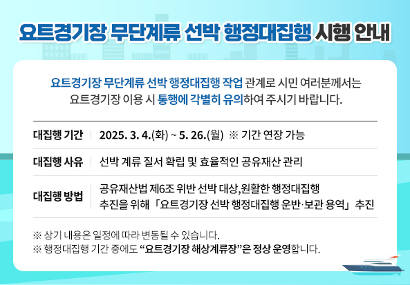 요트경기장 무단계류 선박 행정대집행 시행 안내
요트경기장 무단계류 선박 행정대집행 작업 관계로 시민 여러분께서는 요트경기장 이용 시 통행에 각별히 유의하여 주시기 바랍니다.
대집행 기간
2025.3.4.(화) ~ 5.26.(월)  ※ 기간 연장 가능
대집행 사유
선박 계류 질서 확립 및 효율적인 공유재산 관리
대집행 방법
공유재산법 제6조 위반 선박 대상, 원활한 행정대집행 추진을 위해 「요트경기장 선박 행정대집행 운반․보관 용역」 추진
※ 상기 내용은 일정에 따라 변동될 수 있습니다.
※ 행정대집행 기간 중에도 “요트경기장 해상계류장”은 정상 운영합니다.