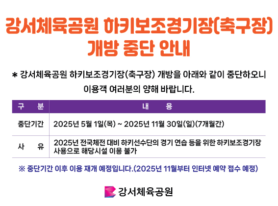 강서체육공원 하키보조경기장(축구장)개방 중단 안내
* 강서체육공원 하키보조경기장(축구장) 개방을 아래와 같이 중단하오니 이용객 여러분의 양해 바랍니다.
구분 / 내용
중단기간 / 2025년 5월 1일(목) ~ 2025년 11월 30일(일) (7개월간)
사유 / 2025년 전국체전 대비 하키선수단의 경기 연습 등을 위한 하키보조경기장 사용으로 해당시설 이용 불가
* 중단기간 이후 이용 재개 예정입니다.(2025년 11월부터 인터넷 예약 접수 예정)
강서체육공원